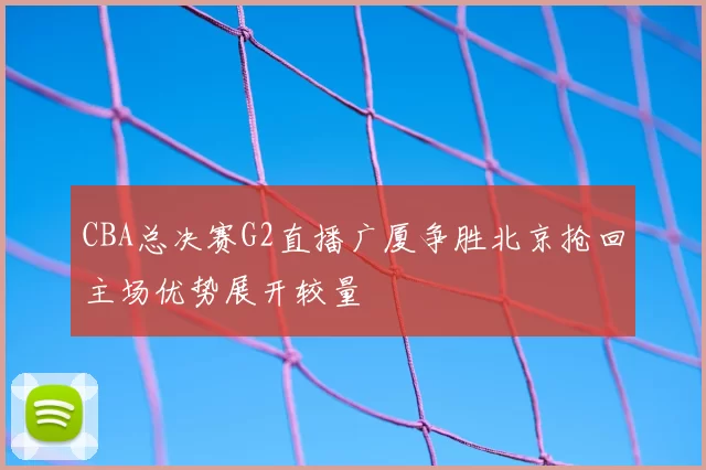 CBA总决赛G2直播广厦争胜北京抢回主场优势展开较量