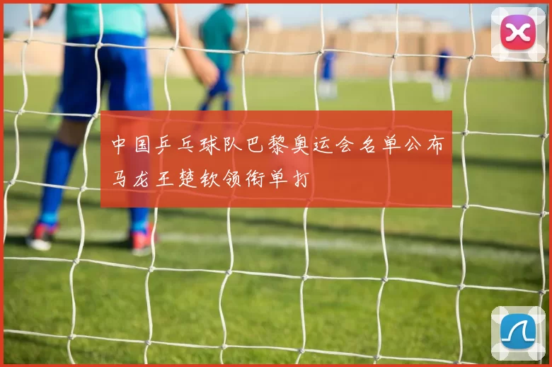 中国乒乓球队巴黎奥运会名单公布马龙王楚钦领衔单打