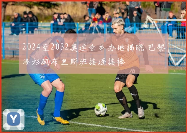 2024至2032奥运会举办地揭晓 巴黎洛杉矶布里斯班接连接棒