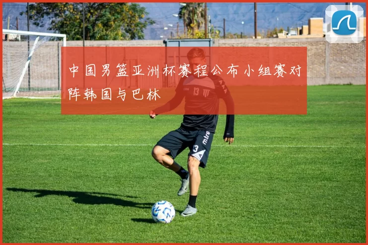 中国男篮亚洲杯赛程公布小组赛对阵韩国与巴林