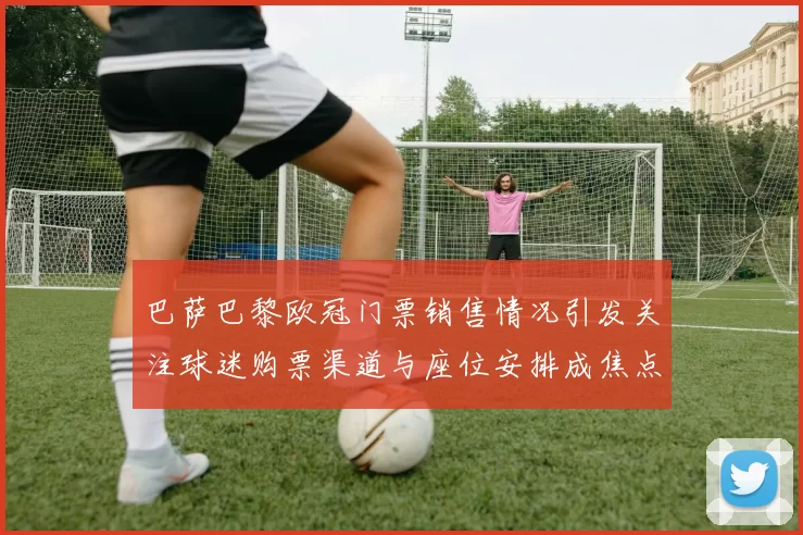 巴萨巴黎欧冠门票销售情况引发关注球迷购票渠道与座位安排成焦点