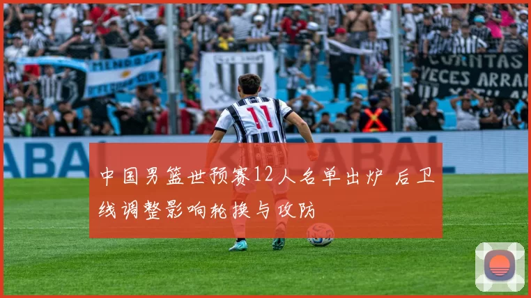 中国男篮世预赛12人名单出炉 后卫线调整影响轮换与攻防