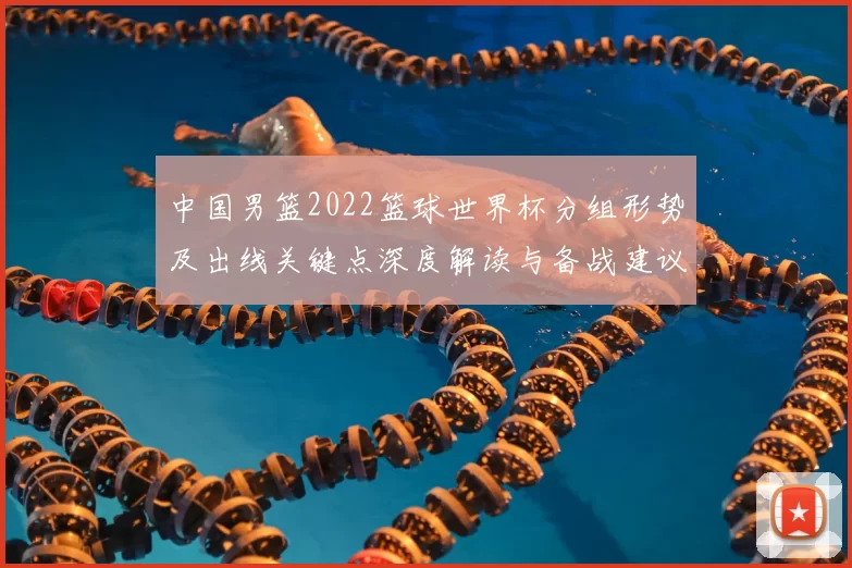 中国男篮2022篮球世界杯分组形势及出线关键点深度解读与备战建议