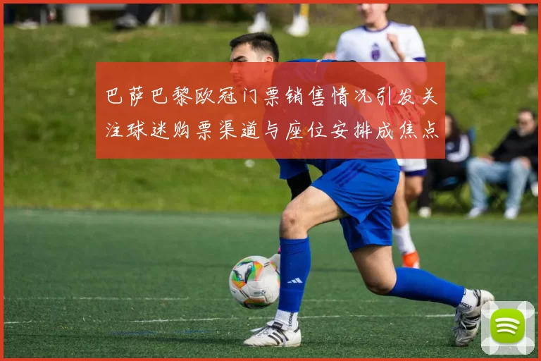 巴萨巴黎欧冠门票销售情况引发关注球迷购票渠道与座位安排成焦点