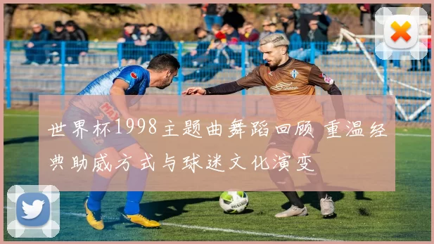 世界杯1998主题曲舞蹈回顾 重温经典助威方式与球迷文化演变