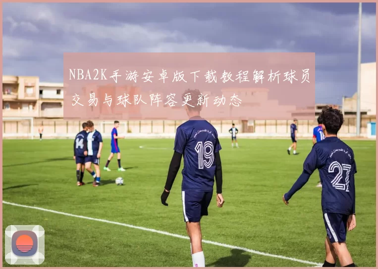 NBA2K手游安卓版下载教程解析球员交易与球队阵容更新动态