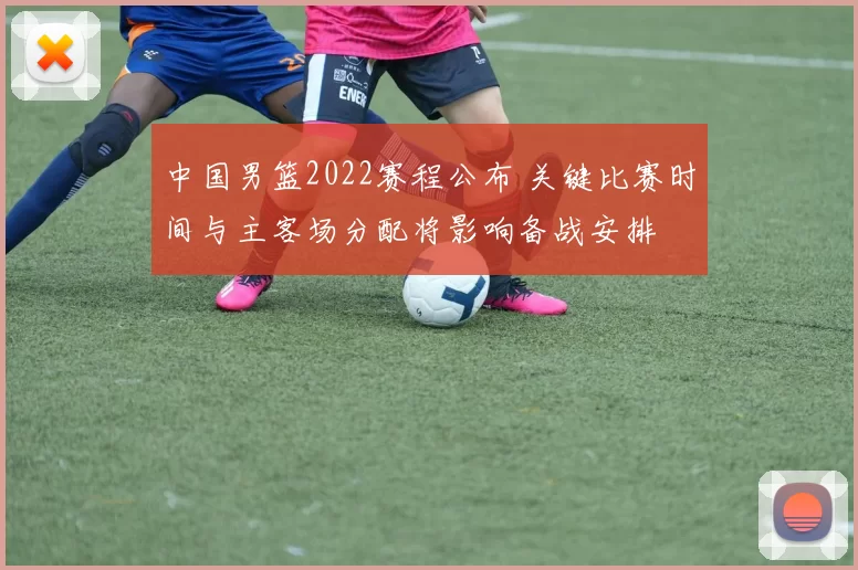 中国男篮2022赛程公布 关键比赛时间与主客场分配将影响备战安排