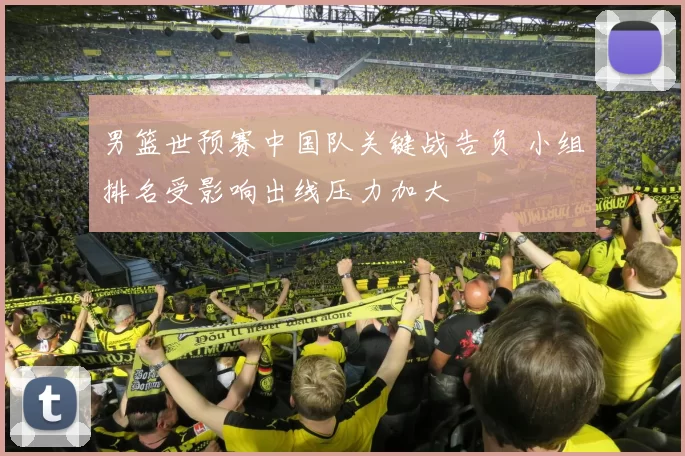 男篮世预赛中国队关键战告负 小组排名受影响出线压力加大