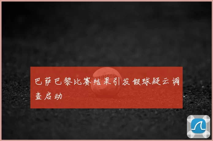 巴萨巴黎比赛结果引发假球疑云调查启动