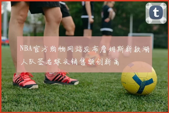 NBA官方购物网站发布詹姆斯新款湖人队签名球衣销售额创新高