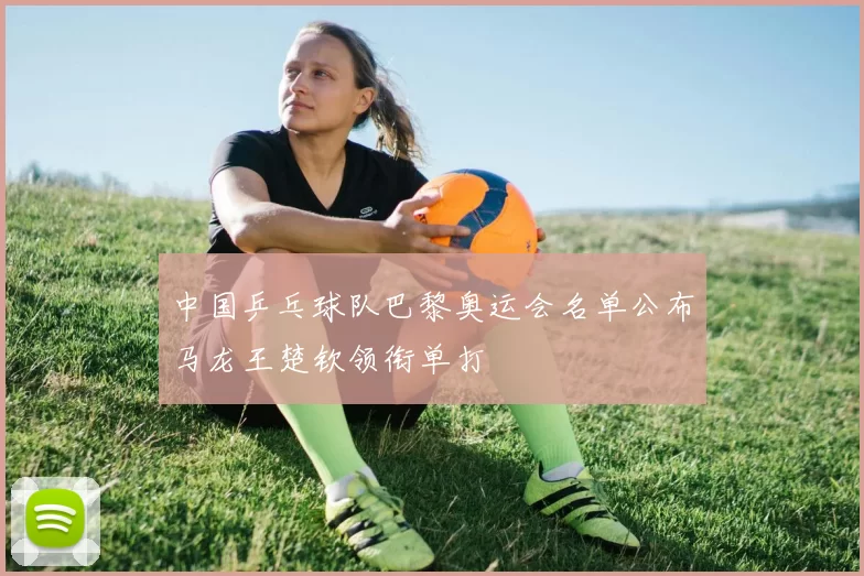 中国乒乓球队巴黎奥运会名单公布马龙王楚钦领衔单打