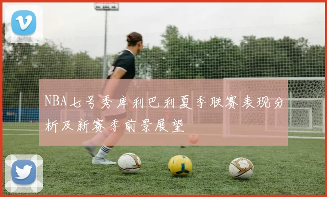 NBA七号秀库利巴利夏季联赛表现分析及新赛季前景展望