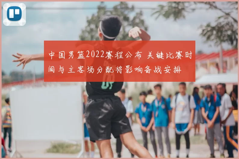 中国男篮2022赛程公布 关键比赛时间与主客场分配将影响备战安排