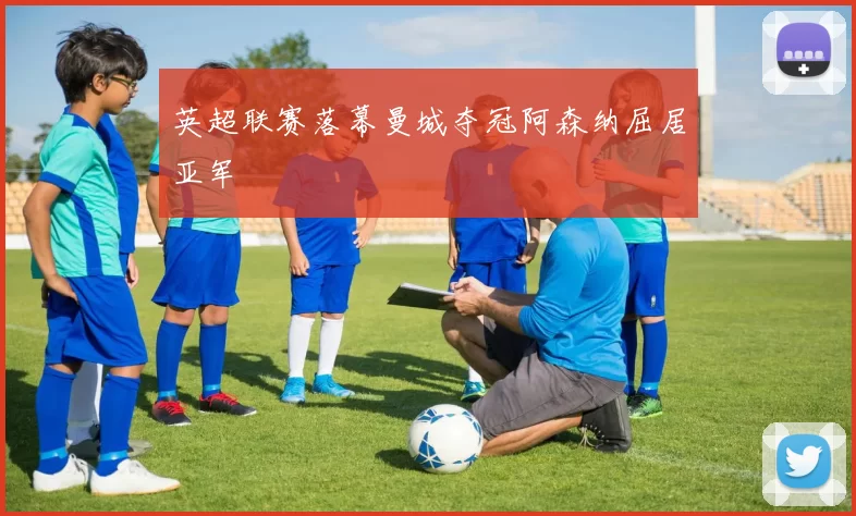 英超联赛落幕曼城夺冠阿森纳屈居亚军