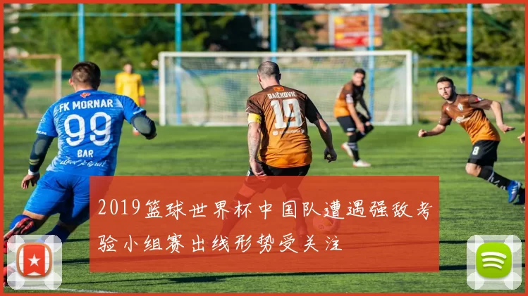 2019篮球世界杯中国队遭遇强敌考验小组赛出线形势受关注