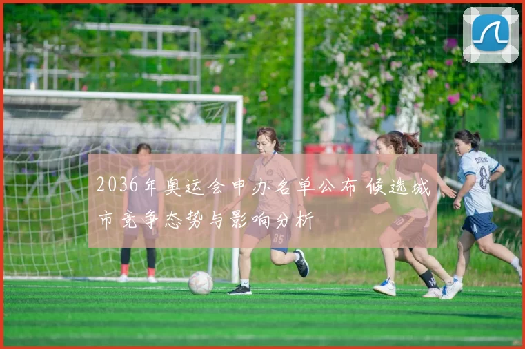 2036年奥运会申办名单公布 候选城市竞争态势与影响分析