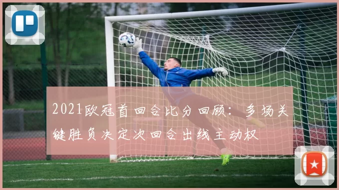 2021欧冠首回合比分回顾：多场关键胜负决定次回合出线主动权