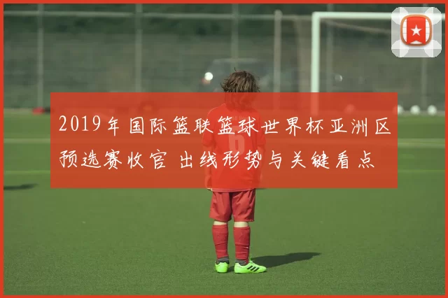 2019年国际篮联篮球世界杯亚洲区预选赛收官 出线形势与关键看点