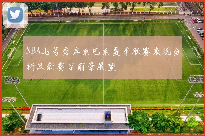NBA七号秀库利巴利夏季联赛表现分析及新赛季前景展望