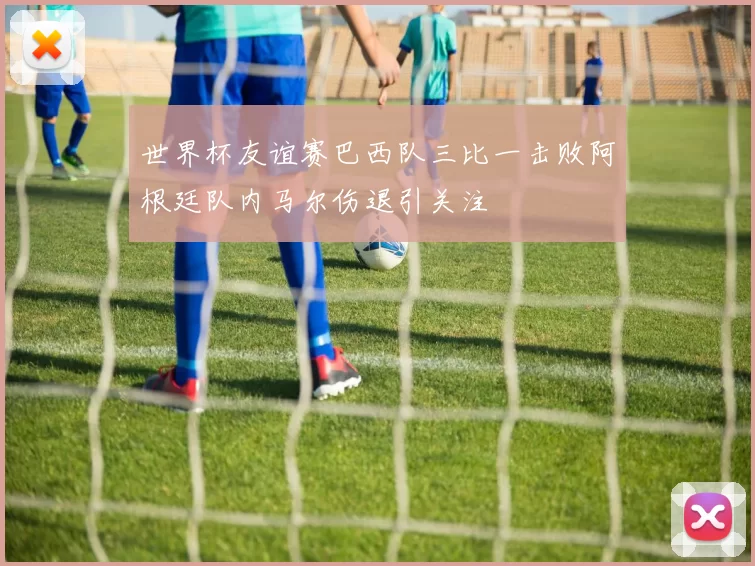 世界杯友谊赛巴西队三比一击败阿根廷队内马尔伤退引关注