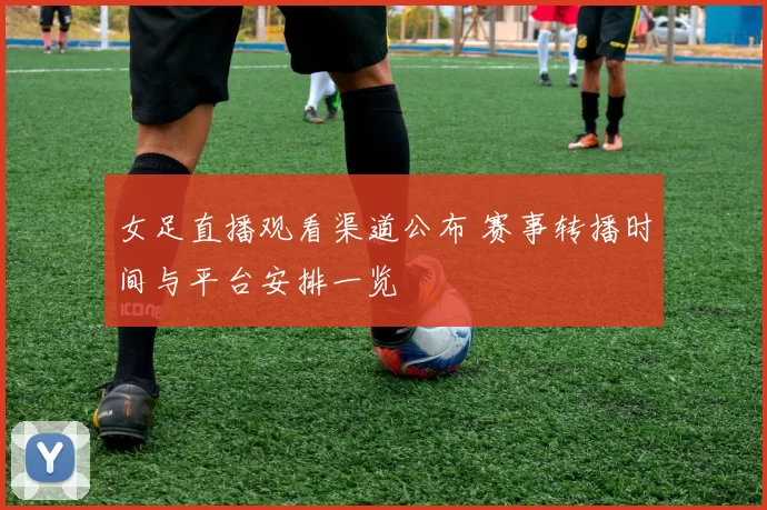 女足直播观看渠道公布 赛事转播时间与平台安排一览