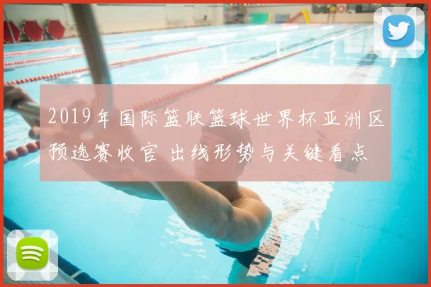 2019年国际篮联篮球世界杯亚洲区预选赛收官 出线形势与关键看点