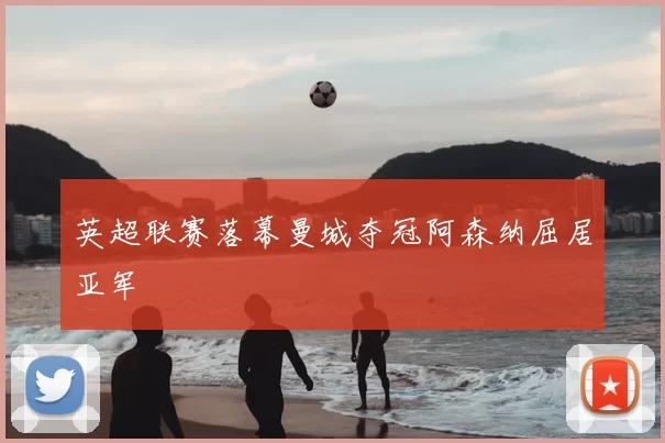 英超联赛落幕曼城夺冠阿森纳屈居亚军