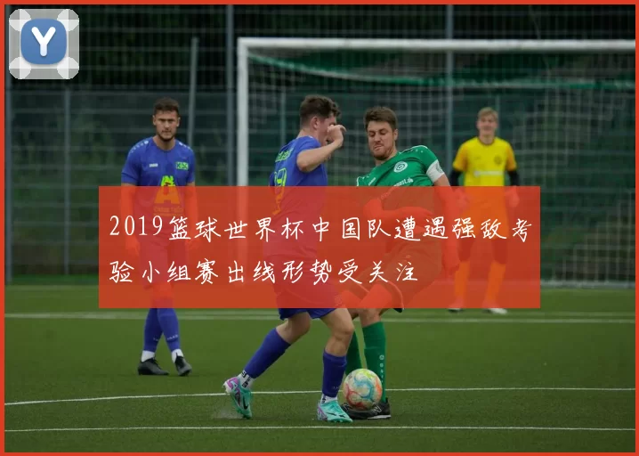 2019篮球世界杯中国队遭遇强敌考验小组赛出线形势受关注