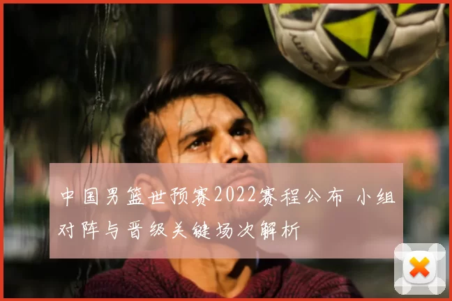 中国男篮世预赛2022赛程公布 小组对阵与晋级关键场次解析