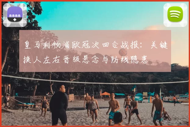 皇马利物浦欧冠次回合战报：关键换人左右晋级悬念与防线隐患