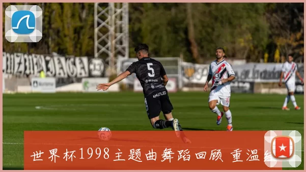 世界杯1998主题曲舞蹈回顾 重温经典助威方式与球迷文化演变