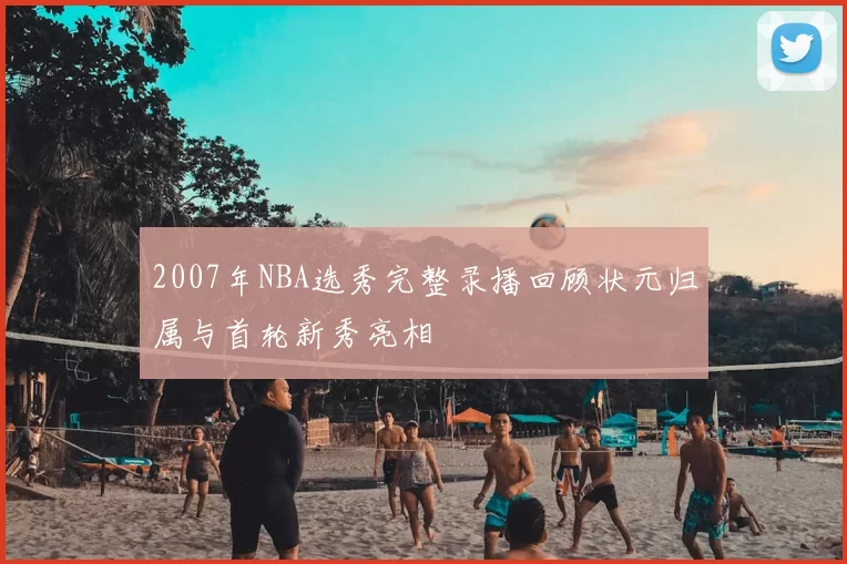 2007年NBA选秀完整录播回顾状元归属与首轮新秀亮相