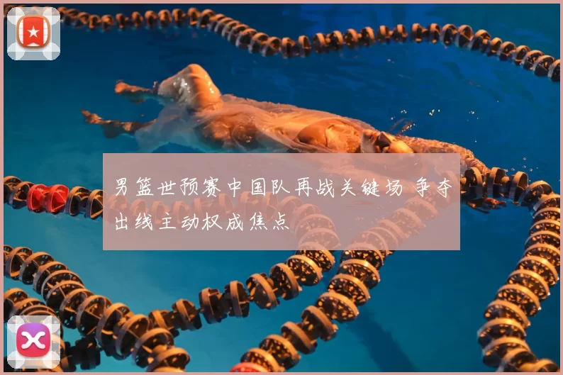 男篮世预赛中国队再战关键场 争夺出线主动权成焦点