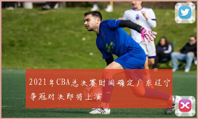 2021年CBA总决赛时间确定广东辽宁争冠对决即将上演
