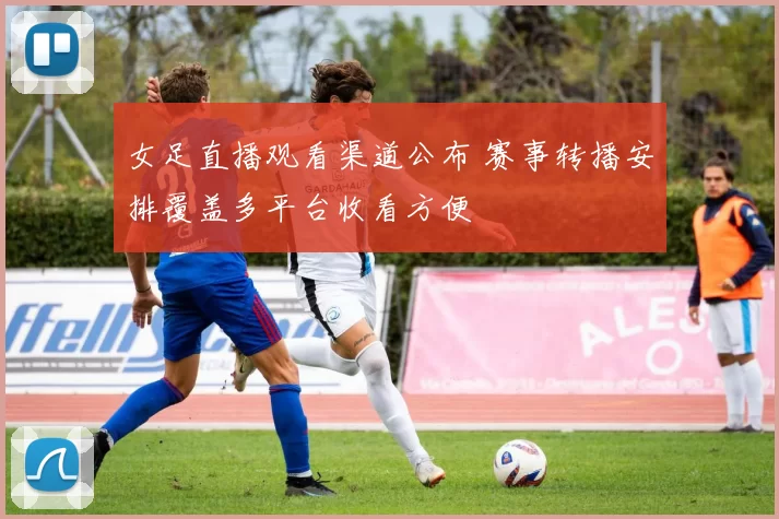 女足直播观看渠道公布 赛事转播安排覆盖多平台收看方便