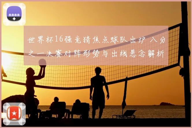 世界杯16强竞猜焦点球队出炉 八分之一决赛对阵形势与出线悬念解析
