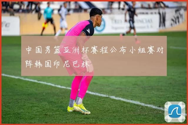 中国男篮亚洲杯赛程公布小组赛对阵韩国印尼巴林