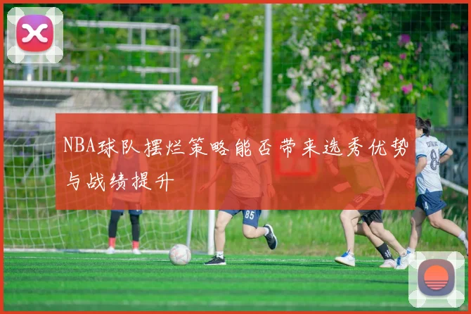 NBA球队摆烂策略能否带来选秀优势与战绩提升