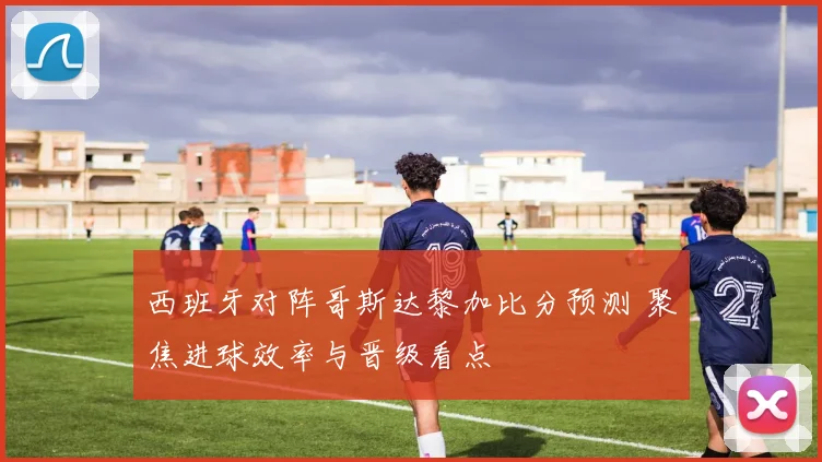 西班牙对阵哥斯达黎加比分预测 聚焦进球效率与晋级看点