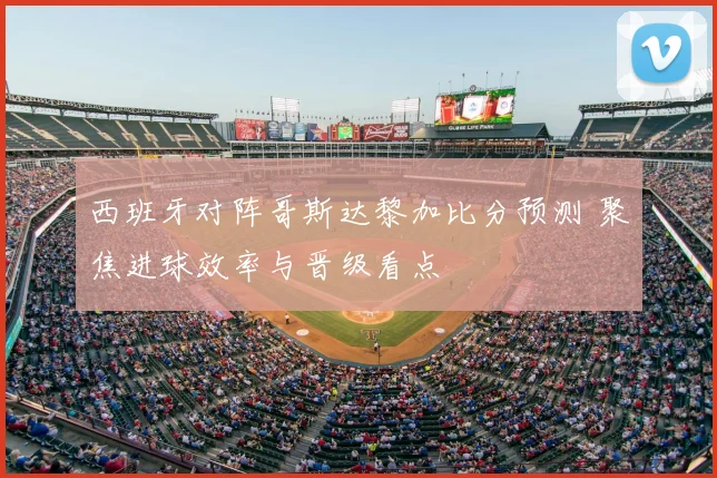 西班牙对阵哥斯达黎加比分预测 聚焦进球效率与晋级看点
