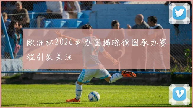 欧洲杯2026举办国揭晓德国承办赛程引发关注