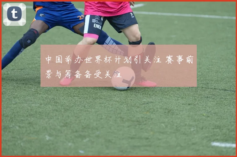 中国举办世界杯计划引关注 赛事前景与筹备备受关注