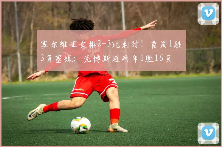 塞尔维亚女排2-3比利时！首周1胜3负塞媒：无博斯近两年1胜16负