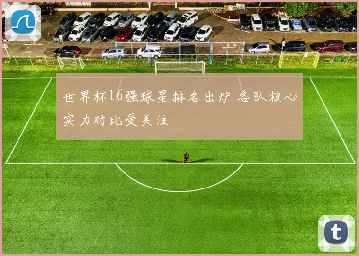 世界杯16强球星排名出炉 各队核心实力对比受关注