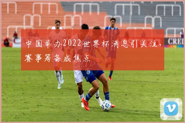 中国举办2022世界杯消息引关注，赛事筹备成焦点