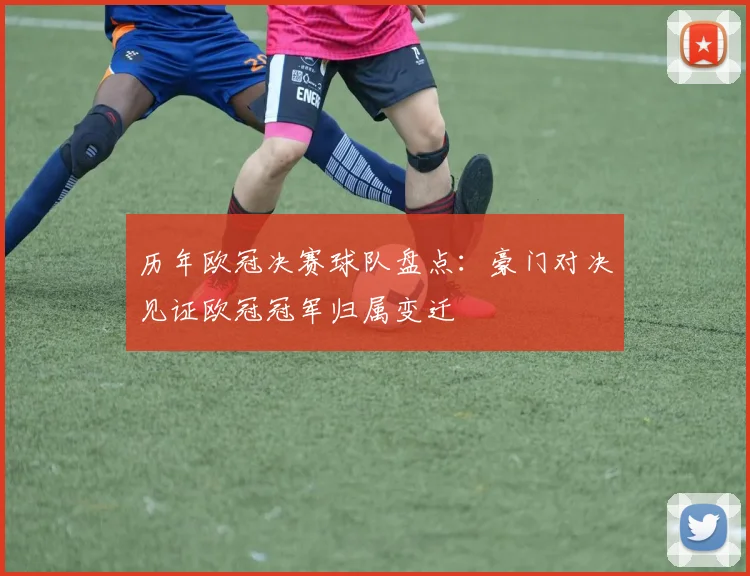 历年欧冠决赛球队盘点:豪门对决见证欧冠冠军归属变迁