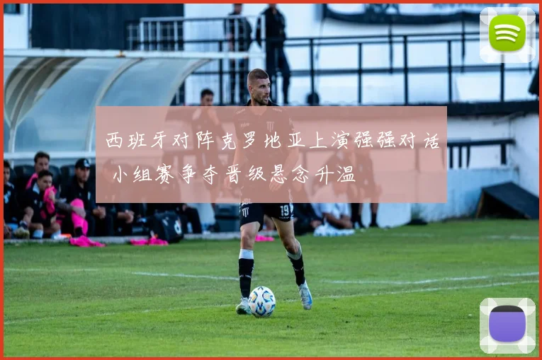 西班牙对阵克罗地亚上演强强对话 小组赛争夺晋级悬念升温
