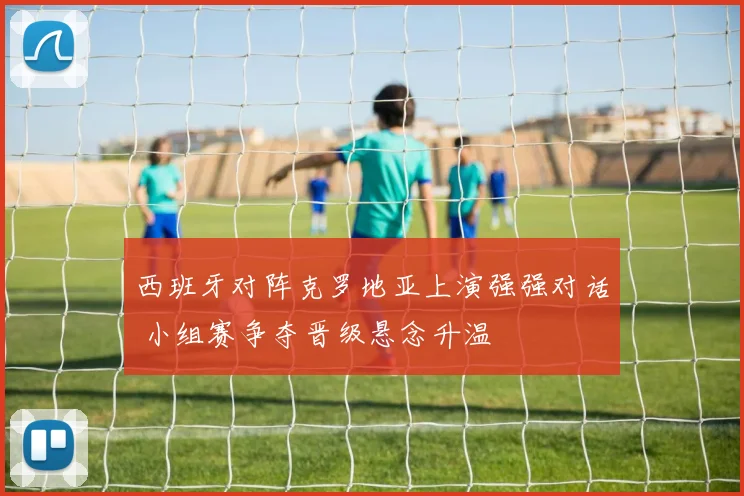 西班牙对阵克罗地亚上演强强对话 小组赛争夺晋级悬念升温